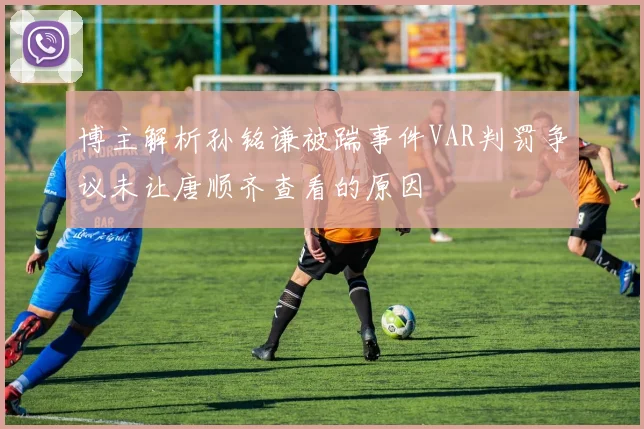 博主解析孙铭谦被踹事件VAR判罚争议未让唐顺齐查看的原因