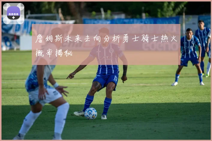 詹姆斯未来去向分析勇士骑士热火概率揭秘