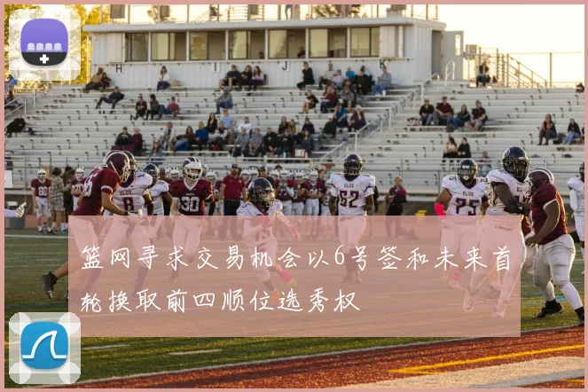 篮网寻求交易机会以6号签和未来首轮换取前四顺位选秀权