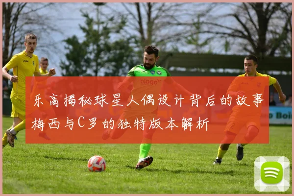 乐高揭秘球星人偶设计背后的故事梅西与C罗的独特版本解析