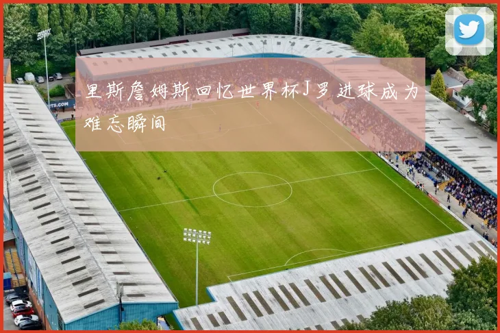 里斯詹姆斯回忆世界杯J罗进球成为难忘瞬间